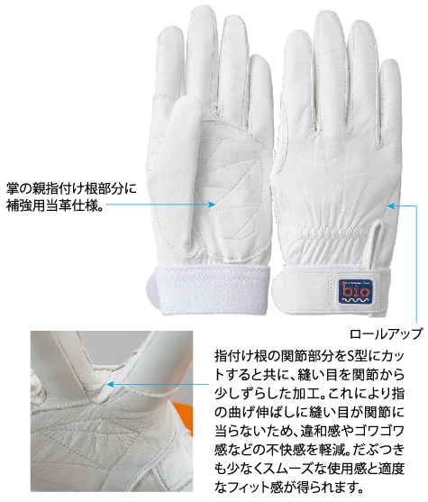 掌の親指付け根部分に
補強用当革仕様。
指付け根の関節部分をS型にカットすると共に、縫い目を関節から少しずらした加工。これにより指の曲げ伸ばしに縫い目が関節に当らないため、違和感やゴワゴワ感などの不快感を軽減。だぶつきも少なくスムーズな使用感と適度なフィット感が得られます。