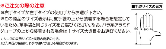 ※ご注文の際の注意
※右手タイプか左手タイプの使用手からお選び下さい。
※この商品のサイズ表示は、革手袋の上から装着する場合を想定しているため、革手袋と同じサイズをお選びください。なお、パラ系アラミドグローブの上から装着される場合は１サイズ大き目をお選びください。